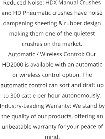 Reduced Noise: HDX Manual Crushes and HD Pneumatic crushes have noise dampening sheeting & rubber design making them one of the quietest crushes on the market. Automatic / Wireless Control: Our HD2000 is available with an automatic or wireless control option. The automatic control can sort and draft up to 300 cattle per hour autonomously.  Industry-Leading Warranty: We stand by the quality of our products, offering an unbeatable warranty for your peace of mind.